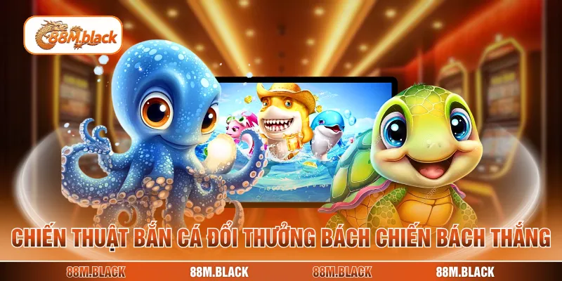 Chiến thuật bắn cá đổi thưởng bách chiến bách thắng
